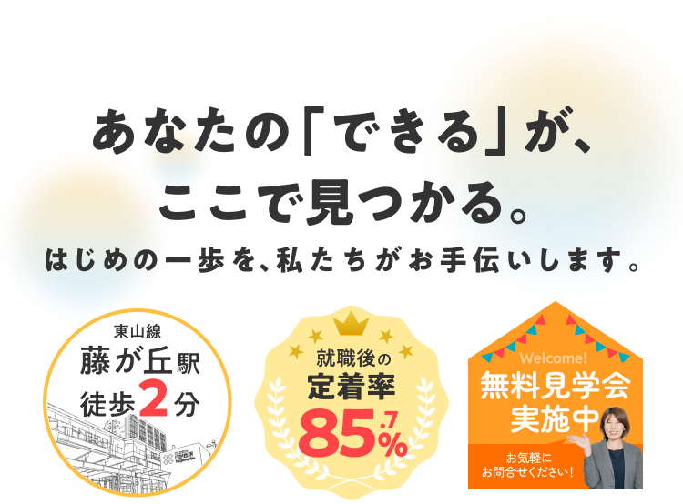 あなたの「できる」が、ここで見つかる。はじめの一歩を、私たちがお手伝いします。
東山線藤が丘駅徒歩2分、就職後の定着率85.7%、無料見学会実施中、お気軽にお問い合わせください！