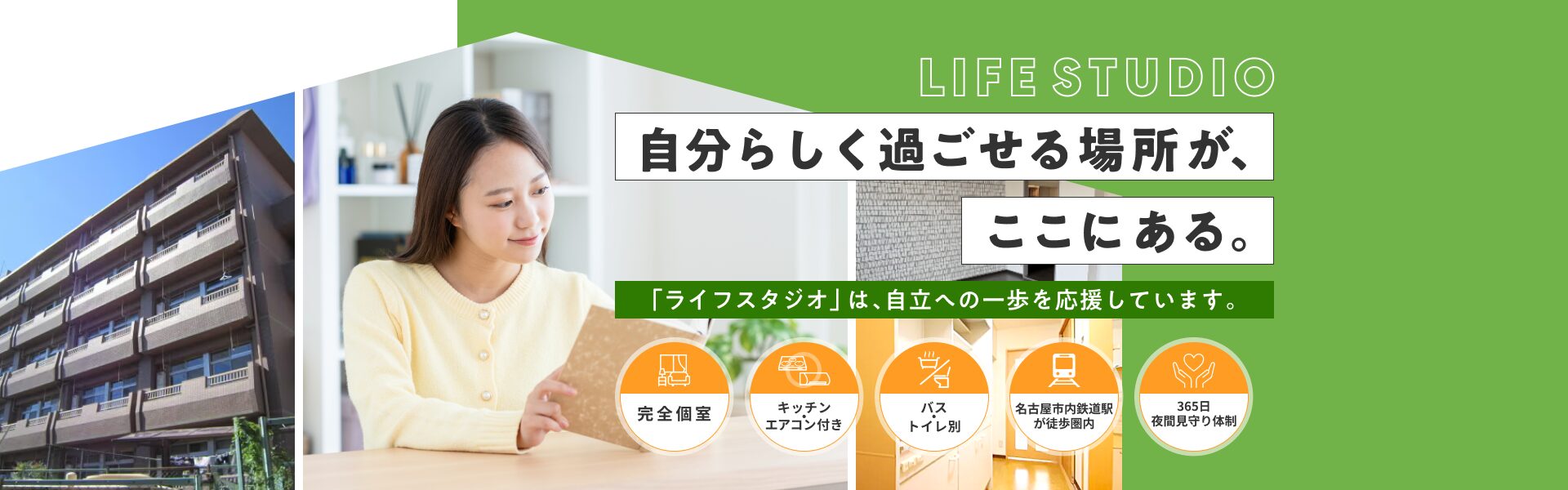 自分らしく過ごせる場所が、ここにある。 「ライフスタジオ」は、自立への一歩を応援しています。完全個室/キッチン・エアコン付き/バス・トイレ別/名古屋市内鉄道駅が徒歩圏内/365日夜間見守り体制