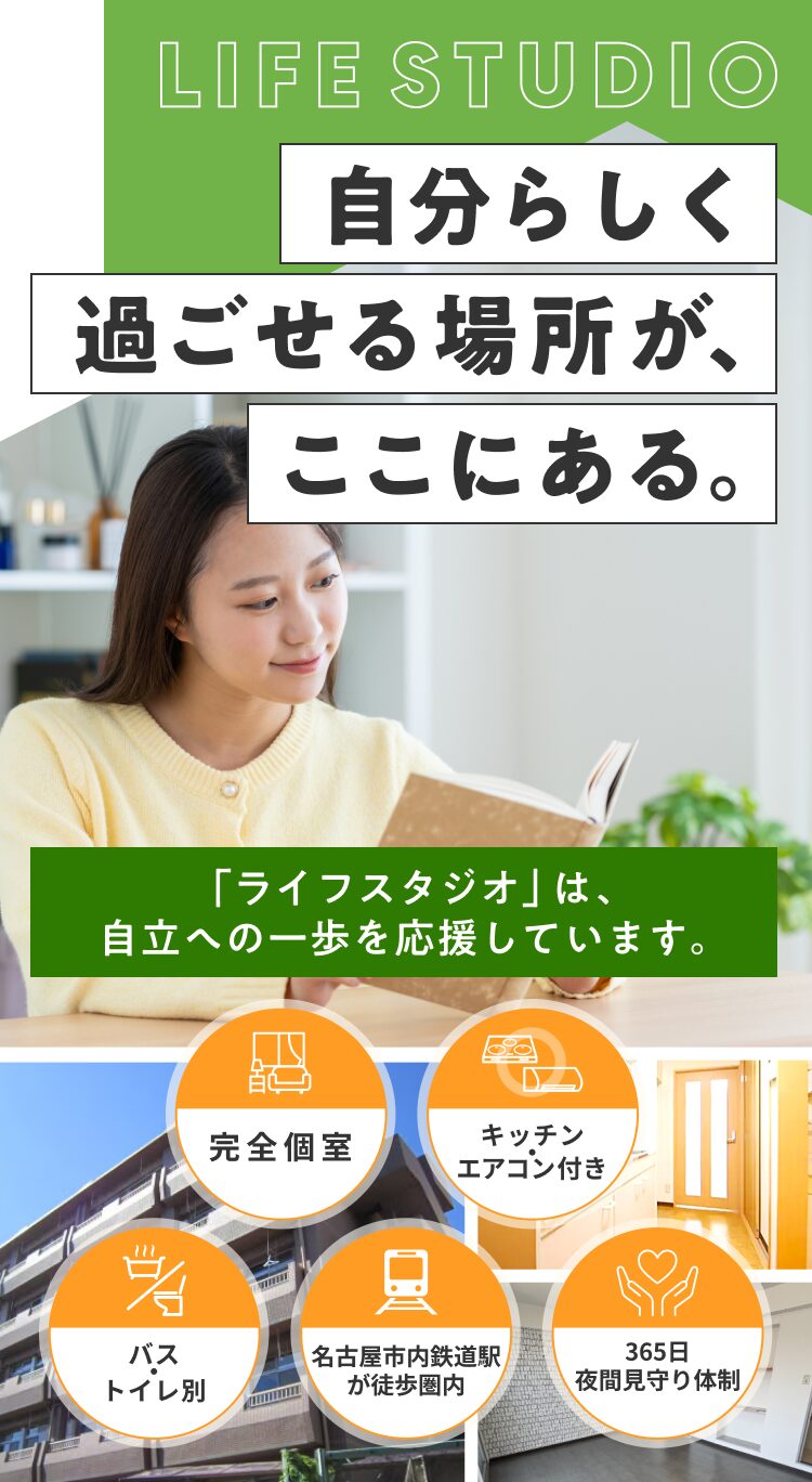 自分らしく過ごせる場所が、ここにある。 「ライフスタジオ」は、自立への一歩を応援しています。完全個室/キッチン・エアコン付き/バス・トイレ別/名古屋市内鉄道駅が徒歩圏内/365日夜間見守り体制