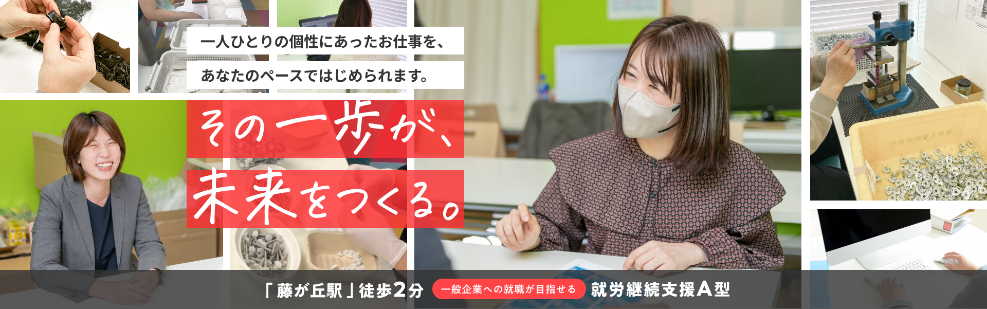 一人ひとりの個性にあったお仕事を、あなたのペースではじめられます。 その一歩が未来を作る。 「藤が丘駅」徒歩2分。一般企業への就職が目指せる就労継続支援A型。