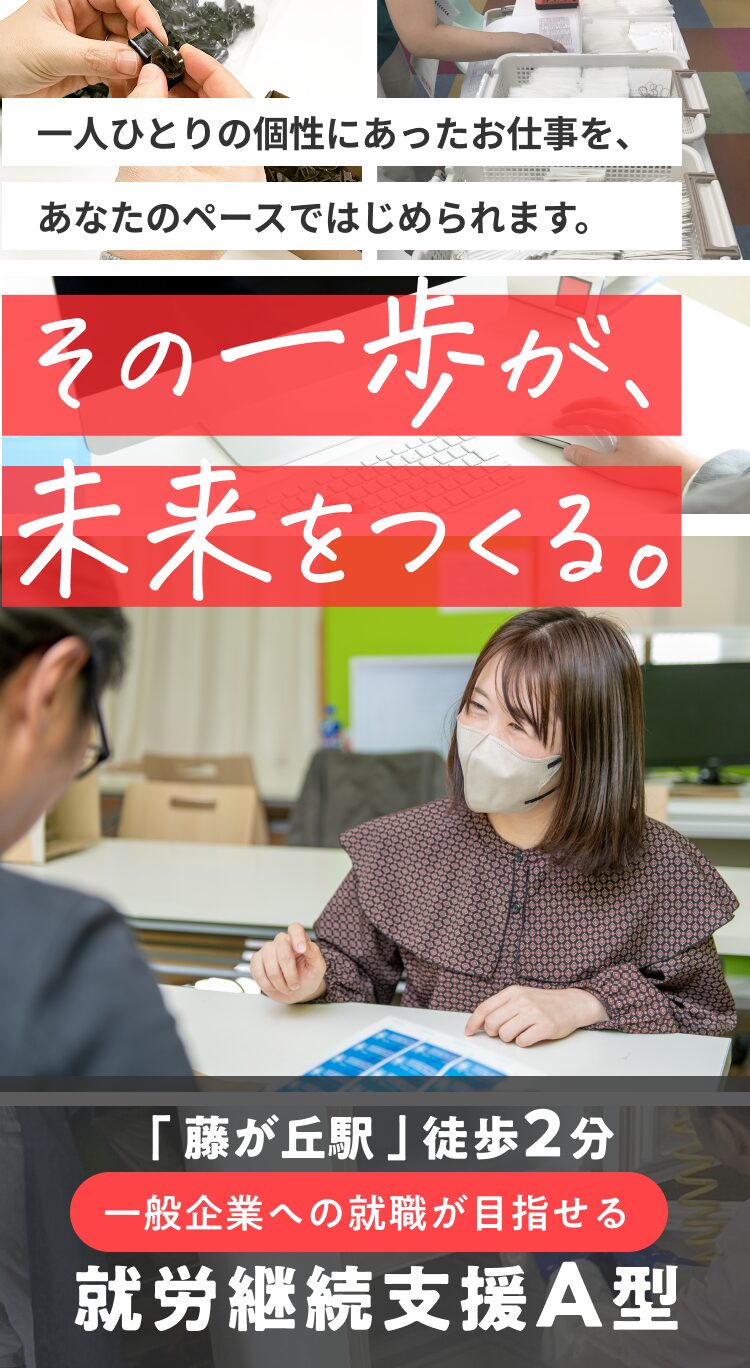 一人ひとりの個性にあったお仕事を、あなたのペースではじめられます。 その一歩が未来を作る。 「藤が丘駅」徒歩2分。一般企業への就職が目指せる就労継続支援A型。
