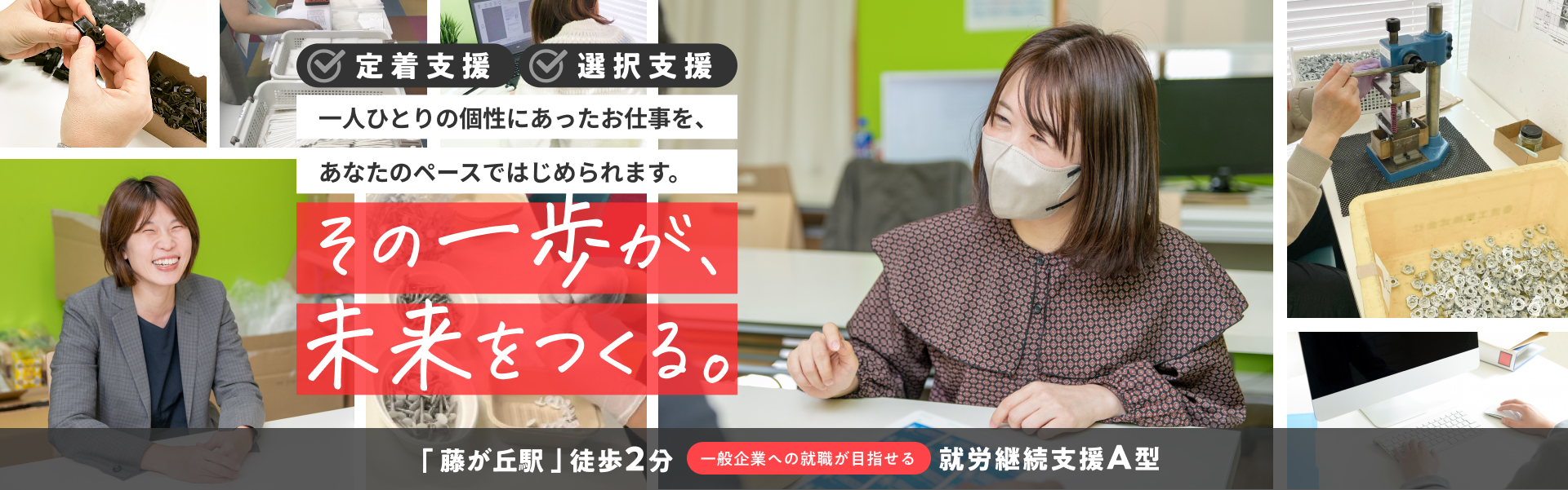 一人ひとりの個性にあったお仕事を、あなたのペースではじめられます。 その一歩が未来を作る。 「藤が丘駅」徒歩2分。一般企業への就職が目指せる就労継続支援A型。