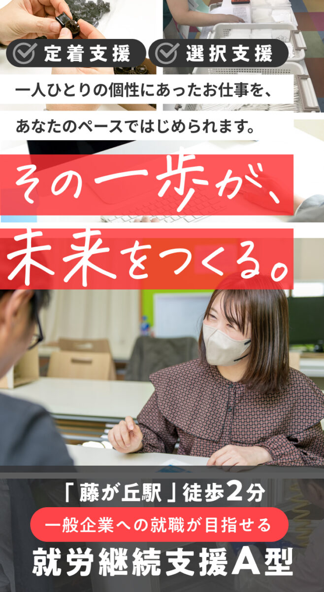 定着支援・選択支援対応!一人ひとりの個性にあったお仕事を、あなたのペースではじめられます。 その一歩が未来を作る。 「藤が丘駅」徒歩2分。一般企業への就職が目指せる就労継続支援A型。